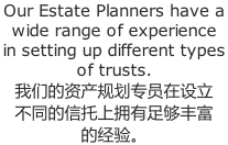 Our Estate Planners have a  wide range of experience  in setting up different types  of trusts.  我们的资产规划专员在设立 不同的信托上拥有足够丰富 的经验。