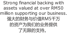 Strong financial backing with  assets valued at over RM50  million supporting our business. 强大的财务与价值RM5千万 的资产为我们的业务提供 了无限的支持。