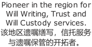 Pioneer in the region for  Will Writing, Trust and  Will Custody services. 该地区遗嘱缮写，信托服务 与遗嘱保管的开拓者。