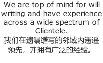 We are top of mind for will  writing and have experience  across a wide spectrum of  Clientele. 我们在遗嘱缮写的邻域内遥遥 领先，并拥有广泛的经验。