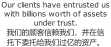 Our clients have entrusted us  with billions worth of assets  under trust.  我们的顾客信赖我们，并在信 托下委托给我们过亿的资产。